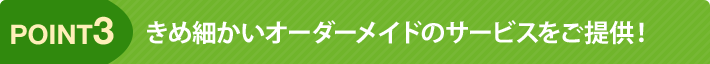 point3 きめ細かいオーダーメイドのサービスをご提供